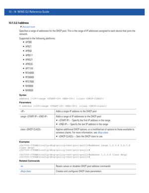 Page 79813 - 14 WiNG CLI Reference Guide
13.1.3.2.1 address
dhcp-pool-mode
Specifies a range of addresses for the DHCP pool. This is the range of IP addresses assigned to each device that joins the 
network.
Supported in the following platforms:
 AP300
 AP621
 AP650
 AP6511
 AP6521
 AP6532
 AP71XX
 RFS4000
 RFS6000
 RFS7000
 NX9000
 NX9500
Syntax
address [|range  ] {class }
Parameters
• address [|range  ] {class }
Examples
rfs7000-37FABE(config-dhcp-policy-test-pool-pool1)#address range 1.2.3.4 5.6.7.8 
class...