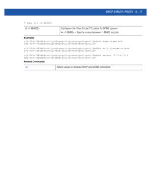 Page 801DHCP-SERVER-POLICY 13 - 17
• ddns ttl 
Examples
rfs7000-37FABE(config-dhcp-policy-test-pool-pool1)#ddns domainname WID
rfs7000-37FABE(config-dhcp-policy-test-pool-pool1)#
rfs7000-37FABE(config-dhcp-policy-test-pool-pool1)#ddns multiple-user-class
rfs7000-37FABE(config-dhcp-policy-test-pool-pool1)#
rfs7000-37FABE(config-dhcp-policy-test-pool-pool1)#ddns server 172.16.10.9
rfs7000-37FABE(config-dhcp-policy-test-pool-pool1)#
Related Commands
ttl  Configures the Time To Live (TTL) value for DDNS updates
  –...