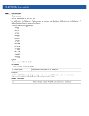 Page 80413 - 20 WiNG CLI Reference Guide
13.1.3.2.6 domain-name
dhcp-pool-mode
Sets the domain name for the DHCP pool
For DHCP clients, the DNS server’s IP address maps the hostname to an IP address. DHCP clients use the DNS server’s IP 
address based on the order (sequence) configured.
Supported in the following platforms:
 AP300
 AP621
 AP650
 AP6511
 AP6521
 AP6532
 AP71XX
 RFS4000
 RFS6000
 RFS7000
 NX9000
 NX9500
Syntax
domain-name 
Parameters
• domain-name 
Examples...