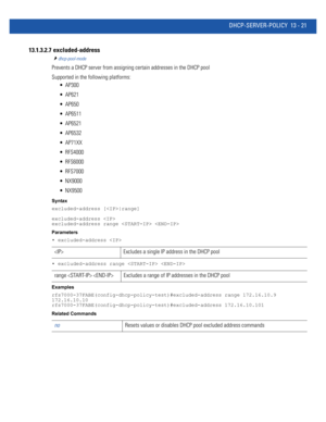 Page 805DHCP-SERVER-POLICY 13 - 21
13.1.3.2.7  excluded-address
dhcp-pool-mode
Prevents a DHCP server from assigning certain addresses in the DHCP pool
Supported in the following platforms:
 AP300
 AP621
 AP650
 AP6511
 AP6521
 AP6532
 AP71XX
 RFS4000
 RFS6000
 RFS7000
 NX9000
 NX9500
Syntax
excluded-address [|range]
excluded-address 
excluded-address range  
Parameters
• excluded-address 
• excluded-address range  
Examples
rfs7000-37FABE(config-dhcp-policy-test)#excluded-address range 172.16.10.9...