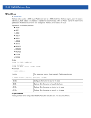 Page 80613 - 22 WiNG CLI Reference Guide
13.1.3.2.8  lease
dhcp-pool-mode
The lease is the duration a DHCP issued IP address is valid for a DHCP client. Once this lease expires, and if the lease is 
not renewed, the IP address is revoked and is available for reuse. Generally, before an IP lease expires, the client tries to 
get the same IP address issued for the next lease period. The lease period is about 24 hours.
Supported in the following platforms:
 AP300
 AP621
 AP650
 AP6511
 AP6521
 AP6532
 AP71XX...