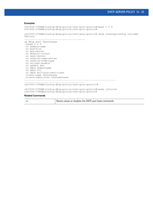 Page 807DHCP-SERVER-POLICY 13 - 23
Examples
rfs7000-37FABE(config-dhcp-policy-test-pool-pool1)#lease 1 0 0
rfs7000-37FABE(config-dhcp-policy-test-pool-pool1)#
rfs7000-37FABE(config-dhcp-policy-test-pool-pool1)# 
show running-config include-
factory
..........................................
ip dhcp pool Test4lease
 lease 1 0 0
 no domain-name
 no bootfile
 no dns-server
 no default-router
 no next-server
 no netbios-name-server
 no netbios-node-type
 no unicast-enable
 no update dns
 no ddns domainname
 no ddns...