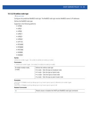 Page 809DHCP-SERVER-POLICY 13 - 25
13.1.3.2.10 netbios-node-type
dhcp-pool-mode
Configures the predefined NetBIOS node type. The NetBIOS node type resolves NetBIOS names to IP addresses.
Defines the NetBIOS node type
Supported in the following platforms:
 AP300
 AP621
 AP650
 AP6511
 AP6521
 AP6532
 AP71XX
 RFS4000
 RFS6000
 RFS7000
 NX9000
 NX9500
Syntax
netbios-node-type [b-node|h-mode|m-node|p-node]
Parameters
• netbios-node-type [b-node|h-node|m-node|p-node]
Examples...