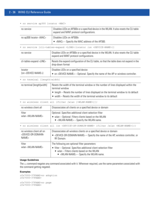 Page 822 - 36 WiNG CLI Reference Guide
• no service ap300 locator 
• no service [cli-tables-expand |locator {on }]
• no terminal [length|width]
• no wireless client all {filter [wlan []]}
• no wireless client all {on  {filter [wlan ]}}
Usage Guidelines
The no command negates any command associated with it. Wherever required, use the same parameters associated with 
the command getting negated.
Examples
rfs7000-37FABE>no adoption
rfs7000-37FABE>
rfs7000-37FABE>no page
rfs7000-37FABE>
no service Disables LEDs on...