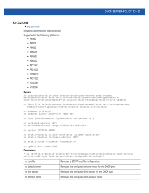 Page 811DHCP-SERVER-POLICY 13 - 27
13.1.3.2.12 no
dhcp-pool-mode
Negates a command or sets its default
Supported in the following platforms:
 AP300
 AP621
 AP650
 AP6511
 AP6521
 AP6532
 AP71XX
 RFS4000
 RFS6000
 RFS7000
 NX9000
 NX9500
Syntax
no [address|bootfile|ddns|default-router|dns-server|domain-name|
excluded-address|lease|netbios-name-server|netbios-node-type|network|
next-server|option|respond-via-unicast|static-binding|static-route|update]
no...