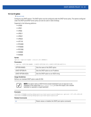 Page 815DHCP-SERVER-POLICY 13 - 31
13.1.3.2.13 option
dhcp-pool-mode
Configures raw DHCP options. The DHCP option must be configured under the DHCP server policy. The options configured 
under the DHCP pool/DHCP server policy can also be used in static-bindings.
Supported in the following platforms:
 AP300
 AP621
 AP650
 AP6511
 AP6521
 AP6532
 AP71XX
 RFS4000
 RFS6000
 RFS7000
 NX9000
 NX9500
Syntax
option  [|]
Parameters
• option  [|]
Usage Guidelines
Defines non standard DHCP option codes (0-254)
Examples...