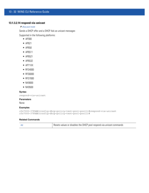 Page 81613 - 32 WiNG CLI Reference Guide
13.1.3.2.14 respond-via-unicast
dhcp-pool-mode
Sends a DHCP offer and a DHCP Ack as unicast messages
Supported in the following platforms:
 AP300
 AP621
 AP650
 AP6511
 AP6521
 AP6532
 AP71XX
 RFS4000
 RFS6000
 RFS7000
 NX9000
 NX9500
Syntax
respond-via-unicast
Parameters
None
Examples
rfs7000-37FABE(config-dhcp-policy-test-pool-pool1)#respond-via-unicast
rfs7000-37FABE(config-dhcp-policy-test-pool-pool1)#
Related Commands
noResets values or disables the DHCP pool...