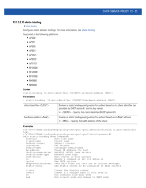 Page 817DHCP-SERVER-POLICY 13 - 33
13.1.3.2.15 static-binding
static-binding
Configures static address bindings. For more information, see static-binding.
Supported in the following platforms:
 AP300
 AP621
 AP650
 AP6511
 AP6521
 AP6532
 AP71XX
 RFS4000
 RFS6000
 RFS7000
 NX9000
 NX9500
Syntax
static-binding [client-identifier |hardware-address ]
Parameters
• static-binding [client-identifier |hardware-address ]
Examples
rfs7000-37FABE(config-dhcp-policy-test-pool-pool1)#static-binding client-identifier 
test...