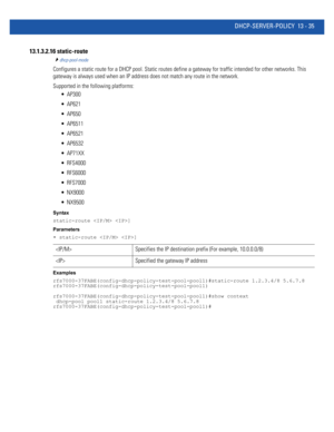 Page 819DHCP-SERVER-POLICY 13 - 35
13.1.3.2.16 static-route
dhcp-pool-mode
Configures a static route for a DHCP pool. Static routes define a gateway for traffic intended for other networks. This 
gateway is always used when an IP address does not match any route in the network.
Supported in the following platforms:
 AP300
 AP621
 AP650
 AP6511
 AP6521
 AP6532
 AP71XX
 RFS4000
 RFS6000
 RFS7000
 NX9000
 NX9500
Syntax
static-route  ]
Parameters
• static-route  ]
Examples...