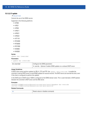 Page 82013 - 36 WiNG CLI Reference Guide
13.1.3.2.17 update
dhcp-pool-mode
Controls the use of the DDNS service
Supported in the following platforms:
 AP300
 AP621
 AP650
 AP6511
 AP6521
 AP6532
 AP71XX
 RFS4000
 RFS6000
 RFS7000
 NX9000
 NX9500
Syntax
update dns {override}
Parameters
• update dns {override}
Usage Guidelines
A DHCP client cannot perform updates for RR’s A, TXT and PTR. Use  update (dns)(override) to enable the 
controller’s internal DHCP server to send DDNS updates for resource records. The...