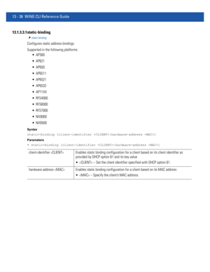 Page 82213 - 38 WiNG CLI Reference Guide
13.1.3.3.1 static-binding
static-binding
Configures static address bindings
Supported in the following platforms:
 AP300
 AP621
 AP650
 AP6511
 AP6521
 AP6532
 AP71XX
 RFS4000
 RFS6000
 RFS7000
 NX9000
 NX9500
Syntax
static-binding [client-identifier |hardware-address ]
Parameters
• static-binding [client-identifier |hardware-address ]
client-identifier  Enables static binding configuration for a client based on its client identifier as 
provided by DHCP option 61 and...