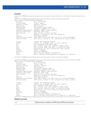 Page 823DHCP-SERVER-POLICY 13 - 39
Examples
rfs7000-37FABE(config-dhcp-policy-test-pool-pool1)#static-binding client-identifier 
test
rfs7000-37FABE(config-dhcp-policy-test-pool-pool1-binding-test)#?
DHCP static binding Mode commands:
  bootfile             Boot file name
  client-name          Client name
  default-router       Default routers
  dns-server           DNS Servers
  domain-name          Configure domain-name
  ip-address           Fixed IP address for host
  netbios-name-server  NetBIOS (WINS)...