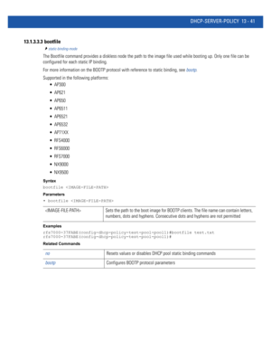 Page 825DHCP-SERVER-POLICY 13 - 41
13.1.3.3.3  bootfile
static-binding-mode
The Bootfile command provides a diskless node the path to the image file used while booting up. Only one file can be 
configured for each static IP binding.
For more information on the BOOTP protocol with reference to static binding, see bootp.
Supported in the following platforms:
 AP300
 AP621
 AP650
 AP6511
 AP6521
 AP6532
 AP71XX
 RFS4000
 RFS6000
 RFS7000
 NX9000
 NX9500
Syntax
bootfile 
Parameters
• bootfile 
Examples...