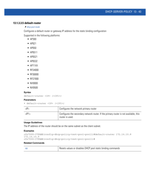 Page 827DHCP-SERVER-POLICY 13 - 43
13.1.3.3.5  default-router
dhcp-pool-mode
Configures a default router or gateway IP address for the static binding configuration
Supported in the following platforms:
 AP300
 AP621
 AP650
 AP6511
 AP6521
 AP6532
 AP71XX
 RFS4000
 RFS6000
 RFS7000
 NX9000
 NX9500
Syntax
default-router  {}
Parameters
• default-router  {}
Usage Guidelines
The IP address of the router should be on the same subnet as the client subnet.
Examples...