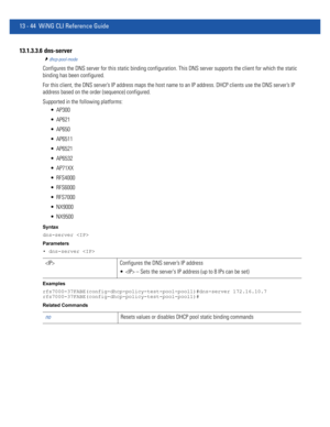 Page 82813 - 44 WiNG CLI Reference Guide
13.1.3.3.6  dns-server
dhcp-pool-mode
Configures the DNS server for this static binding configuration. This DNS server supports the client for which the static 
binding has been configured.
For this client, the DNS server’s IP address maps the host name to an IP address. DHCP clients use the DNS server’s IP 
address based on the order (sequence) configured.
Supported in the following platforms:
 AP300
 AP621
 AP650
 AP6511
 AP6521
 AP6532
 AP71XX
 RFS4000
 RFS6000...