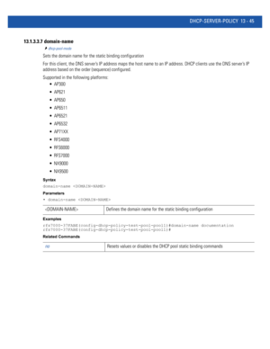 Page 829DHCP-SERVER-POLICY 13 - 45
13.1.3.3.7  domain-name
dhcp-pool-mode
Sets the domain name for the static binding configuration
For this client, the DNS server’s IP address maps the host name to an IP address. DHCP clients use the DNS server’s IP 
address based on the order (sequence) configured.
Supported in the following platforms:
 AP300
 AP621
 AP650
 AP6511
 AP6521
 AP6532
 AP71XX
 RFS4000
 RFS6000
 RFS7000
 NX9000
 NX9500
Syntax
domain-name 
Parameters
• domain-name 
Examples...