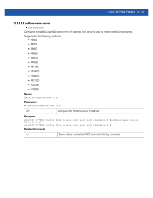 Page 831DHCP-SERVER-POLICY 13 - 47
13.1.3.3.9  netbios-name-server
static-binding-mode
Configures the NetBIOS (WINS) name server’s IP address. This server is used to resolve NetBIOS host names.
Supported in the following platforms:
 AP300
 AP621
 AP650
 AP6511
 AP6521
 AP6532
 AP71XX
 RFS4000
 RFS6000
 RFS7000
 NX9000
 NX9500
Syntax
netbios-name-server 
Parameters
• netbios-name-server 
Examples
rfs7000-37FABE(config-dhcp-policy-test-pool-pool1-binding-1)#netbios-name-server 
172.16.10.23...