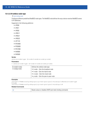 Page 83213 - 48 WiNG CLI Reference Guide
13.1.3.3.10 netbios-node-type
static-binding-mode
Configures different predefined NetBIOS node types. The NetBIOS node defines the way a device resolves NetBIOS names 
to IP addresses.
Supported in the following platforms:
 AP300
 AP621
 AP650
 AP6511
 AP6521
 AP6532
 AP71XX
 RFS4000
 RFS6000
 RFS7000
 NX9000
 NX9500
Syntax
netbios-node-type [b-node|h-mode|m-node|p-node]
Parameters
• netbios-node-type [b-node|h-node|m-node|p-node]
Examples...