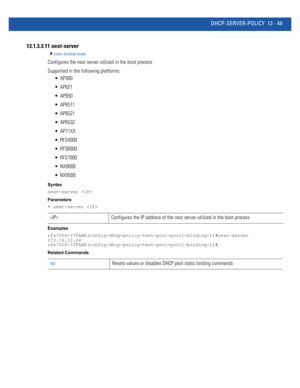 Page 833DHCP-SERVER-POLICY 13 - 49
13.1.3.3.11 next-server
static-binding-mode
Configures the next server utilized in the boot process
Supported in the following platforms:
 AP300
 AP621
 AP650
 AP6511
 AP6521
 AP6532
 AP71XX
 RFS4000
 RFS6000
 RFS7000
 NX9000
 NX9500
Syntax
next-server 
Parameters
• next-server 
Examples
rfs7000-37FABE(config-dhcp-policy-test-pool-pool1-binding-1)#next-server 
172.16.10.24
rfs7000-37FABE(config-dhcp-policy-test-pool-pool1-binding-1)#
Related Commands
 Configures the IP address...