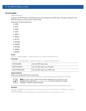 Page 83613 - 52 WiNG CLI Reference Guide
13.1.3.3.13 option
static-binding-mode
Configures raw DHCP options. The DHCP option has to be configured in the DHCP policy. The options configured in the 
DHCP server policy can only be used in static bindings.
Supported in the following platforms:
 AP300
 AP621
 AP650
 AP6511
 AP6521
 AP6532
 AP71XX
 RFS4000
 RFS6000
 RFS7000
 NX9000
 NX9500
Syntax
option  [|]
Parameters
• option  [|]
Usage Guidelines
Defines non standard DHCP option codes (0-254)
Examples...