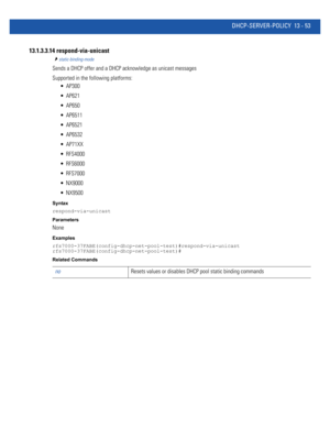 Page 837DHCP-SERVER-POLICY 13 - 53
13.1.3.3.14 respond-via-unicast
static-binding-mode
Sends a DHCP offer and a DHCP acknowledge as unicast messages
Supported in the following platforms:
 AP300
 AP621
 AP650
 AP6511
 AP6521
 AP6532
 AP71XX
 RFS4000
 RFS6000
 RFS7000
 NX9000
 NX9500
Syntax
respond-via-unicast
Parameters
None
Examples
rfs7000-37FABE(config-dhcp-net-pool-test)#respond-via-unicast
rfs7000-37FABE(config-dhcp-net-pool-test)#
Related Commands
noResets values or disables DHCP pool static binding commands 