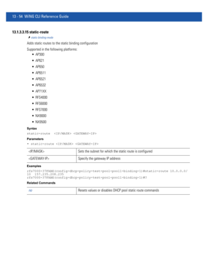 Page 83813 - 54 WiNG CLI Reference Guide
13.1.3.3.15 static-route
static-binding-mode
Adds static routes to the static binding configuration
Supported in the following platforms:
 AP300
 AP621
 AP650
 AP6511
 AP6521
 AP6532
 AP71XX
 RFS4000
 RFS6000
 RFS7000
 NX9000
 NX9500
Syntax
static-route   
Parameters
• static-route  
Examples
rfs7000-37FABE(config-dhcp-policy-test-pool-pool1-binding-1)#static-route 10.0.0.0/
10  157.235.208.235
rfs7000-37FABE(config-dhcp-policy-test-pool-pool1-binding-1)#?
Related...