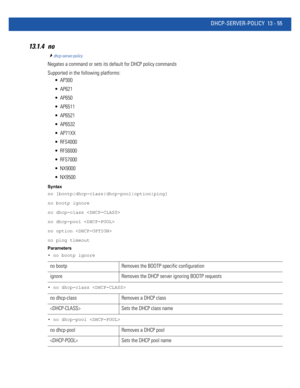 Page 839DHCP-SERVER-POLICY 13 - 55
13.1.4 no
dhcp-server-policy
Negates a command or sets its default for DHCP policy commands
Supported in the following platforms:
 AP300
 AP621
 AP650
 AP6511
 AP6521
 AP6532
 AP71XX
 RFS4000
 RFS6000
 RFS7000
 NX9000
 NX9500
Syntax
no [bootp|dhcp-class|dhcp-pool|option|ping]
no bootp ignore
no dhcp-class 
no dhcp-pool 
no option  
no ping timeout
Parameters
• no bootp ignore
• no dhcp-class 
• no dhcp-pool 
no bootp Removes the BOOTP specific configuration
ignore Removes the...