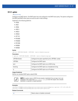 Page 841DHCP-SERVER-POLICY 13 - 57
13.1.5 option
dhcp-pool-mode
Configures raw DHCP options. The DHCP option has to be configured in the DHCP server policy. The options configured in 
the DHCP pool/DHCP server policy can also be used in static bindings.
Supported in the following platforms:
 AP300
 AP621
 AP650
 AP6511
 AP6521
 AP6532
 AP71XX
 RFS4000
 RFS6000
 RFS7000
 NX9000
 NX9500
Syntax
option   [ascii|hexstring|ip]
Parameters
• option   [ascii|hexstring|ip]
Usage Guidelines
Defines non standard DHCP...
