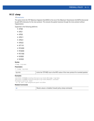 Page 847FIREWALL-POLICY 14 - 5
14.1.2 clamp
firewall-policy
This option limits the TCP Maximum Segment Size (MSS) to the size of the Maximum Transmission Unit (MTU) discovered 
by path MTU discovery for the inner protocol. This ensures the packet traverses through the inner protocol without 
fragmentation.
Supported in the following platforms:
 AP300
 AP621
 AP650
 AP6511
 AP6521
 AP6532
 AP71XX
 RFS4000
 RFS6000
 RFS7000
 NX9000
 NX9500
Syntax
clamp tcp-mss
Parameters
• clamp tcp-mss
Examples...