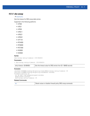 Page 849FIREWALL-POLICY 14 - 7
14.1.4 dns-snoop
firewall-policy
Sets the timeout for DNS snoop table entries
Supported in the following platforms:
 AP300
 AP621
 AP650
 AP6511
 AP6521
 AP6532
 AP71XX
 RFS4000
 RFS6000
 RFS7000
 NX9000
 NX9500
Syntax
dns-snoop entry-timeout 
Parameters
• dns-snoop entry-timeout 
Examples
rfs7000-37FABE(config-fw-policy-test)#dns-snoop entry-timeout 35
rfs7000-37FABE(config-fw-policy-te)#show context
firewall-policy te
 no ip dos tcp-sequence-past-window
 dhcp-offer-convert...
