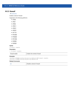 Page 85014 - 8 WiNG CLI Reference Guide
14.1.5 firewall
firewall-policy
Enables a device’s firewall
Supported in the following platforms:
 AP300
 AP621
 AP650
 AP6511
 AP6521
 AP6532
 AP71XX
 RFS4000
 RFS6000
 RFS7000
 NX9000
 NX9500
Syntax
firewall enable
Parameters
• firewall enable
Examples
rfs7000-37FABE(config-fw-policy-default)#firewall enable
rfs7000-37FABE(config-fw-policy-default)#
Related Commands
firewall enable Enables the wireless firewall
noDisables a device’s firewall 