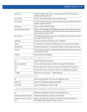 Page 857FIREWALL-POLICY 14 - 15
• ip dos tcp-max-incomplete [high|low] 
• ip tcp adjust-mss 
• ip tcp [optimize-unnecessary-resends|recreate-flow-on-out-of-state-syn|validate-
icmp-unreachable|validate-rst-ack-number|validate-rst-seq-number]
tcp-fin-scan A FIN scan finds services on ports. A closed port returns a RST. This allows the 
attacker to identify open ports
tcp-intercept Prevents TCP intercept attacks by using TCP SYN cookies
tcp-null-scan A TCP null scan finds services on ports. A closed port returns a...