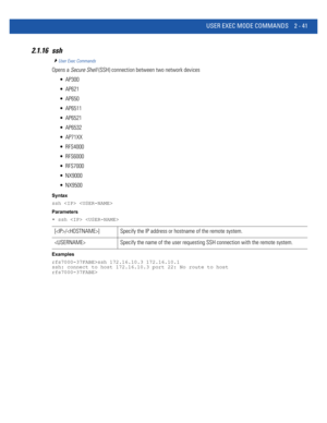 Page 87USER EXEC MODE COMMANDS 2 - 41
2.1.16 ssh
User Exec Commands
Opens a Secure Shell (SSH) connection between two network devices
 AP300
 AP621
 AP650
 AP6511
 AP6521
 AP6532
 AP71XX
 RFS4000
 RFS6000
 RFS7000
 NX9000
 NX9500
Syntax
ssh  
Parameters
• ssh  
Examples
rfs7000-37FABE>ssh 172.16.10.3 172.16.10.1
ssh: connect to host 172.16.10.3 port 22: No route to host
rfs7000-37FABE>
[/] Specify the IP address or hostname of the remote system.
 Specify the name of the user requesting SSH connection with the...