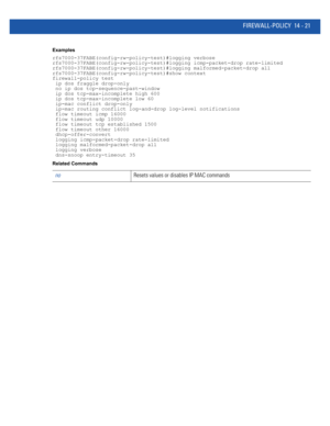 Page 863FIREWALL-POLICY 14 - 21
Examples
rfs7000-37FABE(config-rw-policy-test)#logging verbose
rfs7000-37FABE(config-rw-policy-test)#logging icmp-packet-drop rate-limited
rfs7000-37FABE(config-rw-policy-test)#logging malformed-packet-drop all
rfs7000-37FABE(config-rw-policy-test)#show context
firewall-policy test
 ip dos fraggle drop-only
 no ip dos tcp-sequence-past-window
 ip dos tcp-max-incomplete high 600
 ip dos tcp-max-incomplete low 60
 ip-mac conflict drop-only
 ip-mac routing conflict log-and-drop...