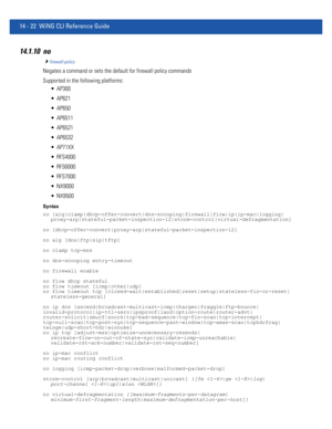 Page 86414 - 22 WiNG CLI Reference Guide
14.1.10 no
firewall-policy
Negates a command or sets the default for firewall policy commands
Supported in the following platforms:
 AP300
 AP621
 AP650
 AP6511
 AP6521
 AP6532
 AP71XX
 RFS4000
 RFS6000
 RFS7000
 NX9000
 NX9500
Syntax
no [alg|clamp|dhcp-offer-convert|dns-snooping|firewall|flow|ip|ip-mac|logging|
proxy-arp|stateful-packet-inspection-l2|storm-control|virtual-defragmentation]
no [dhcp-offer-convert|proxy-arp|stateful-packet-inspection-l2]
no alg...