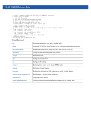 Page 87014 - 28 WiNG CLI Reference Guide
rfs7000-37FABE(config-fw-policy-test)#show context
firewall-policy test
 no ip dos fraggle
 no ip dos tcp-sequence-past-window
 ip dos tcp-max-incomplete high 600
 ip dos tcp-max-incomplete low 60
 storm-control broadcast level 20000 ge 4
 storm-control arp log none
 ip-mac conflict drop-only
 ip-mac routing conflict log-and-drop log-level notifications
 flow timeout icmp 16000
 flow timeout udp 10000
 flow timeout tcp established 1500
 flow timeout other 16000
 logging...