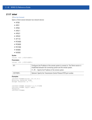 Page 882 - 42 WiNG CLI Reference Guide
2.1.17 telnet
User Exec Commands
Opens a Telnet session between two network devices
 AP300
 AP621
 AP650
 AP6511
 AP6521
 AP6532
 AP71XX
 RFS4000
 RFS6000
 RFS7000
 NX9000
 NX9500
Syntax
telnet  {}
Parameters
telnet  {}
Examples
rfs7000-37FABE>telnet 172.16.10.1
Entering character mode
Escape character is ^].
rfs7000-37FABE release 5.2.0.0-048B
rfs7000-37FABE login: admin
Password:
rfs7000-37FABE>
 Configures the IP address of the remote system to connect to. The Telnet...