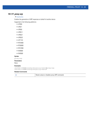 Page 871FIREWALL-POLICY 14 - 29
14.1.11 proxy-arp
firewall-policy
Enables the generation of ARP responses on behalf of another device
Supported in the following platforms:
 AP300
 AP621
 AP650
 AP6511
 AP6521
 AP6532
 AP71XX
 RFS4000
 RFS6000
 RFS7000
 NX9000
 NX9500
Syntax
proxy-arp
Parameters
None
Examples
rfs7000-37FABE(config-fw-policy-test)#proxy-arp
rfs7000-37FABE(config-fw-policy-test)#
Related Commands
noResets values or disables proxy ARP commands 