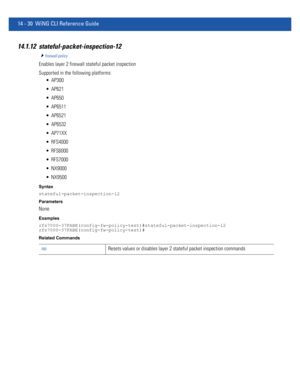 Page 87214 - 30 WiNG CLI Reference Guide
14.1.12 stateful-packet-inspection-12
firewall-policy
Enables layer 2 firewall stateful packet inspection
Supported in the following platforms:
 AP300
 AP621
 AP650
 AP6511
 AP6521
 AP6532
 AP71XX
 RFS4000
 RFS6000
 RFS7000
 NX9000
 NX9500
Syntax
stateful-packet-inspection-l2
Parameters
None
Examples
rfs7000-37FABE(config-fw-policy-test)#stateful-packet-inspection-l2
rfs7000-37FABE(config-fw-policy-test)#
Related Commands
noResets values or disables layer 2 stateful...