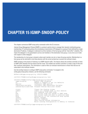 Page 877CHAPTER 15 IGMP-SNOOP-POLICY
This chapter summarizes IGMP snoop policy commands within the CLI structure.
Internet Group Management Protocol (IGMP) is a protocol used by hosts to manage their dynamic multicasting group 
memberships. IP multicasting allows the simultaneous transmission of IP datagram to a group of hosts defined by a single 
destination IP address. A datagram is delivered to all the members of the host group with the “best-effort” reliability. This 
means the datagram is not guaranteed to...