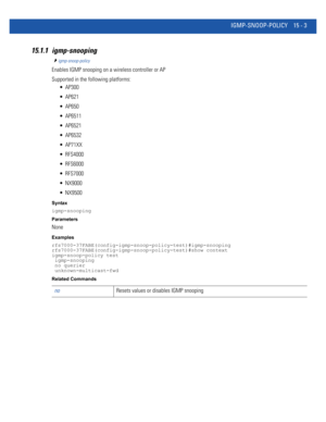 Page 879IGMP-SNOOP-POLICY 15 - 3
15.1.1 igmp-snooping
igmp-snoop-policy
Enables IGMP snooping on a wireless controller or AP
Supported in the following platforms:
 AP300
 AP621
 AP650
 AP6511
 AP6521
 AP6532
 AP71XX
 RFS4000
 RFS6000
 RFS7000
 NX9000
 NX9500
Syntax
igmp-snooping
Parameters
None
Examples
rfs7000-37FABE(config-igmp-snoop-policy-test)#igmp-snooping
rfs7000-37FABE(config-igmp-snoop-policy-test)#show context
igmp-snoop-policy test
 igmp-snooping
 no querier
 unknown-multicast-fwd
Related Commands...