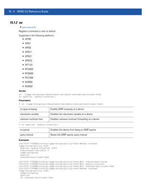 Page 88015 - 4 WiNG CLI Reference Guide
15.1.2 no
igmp-snoop-policy
Negates a command or sets its default
Supported in the following platforms:
 AP300
 AP621
 AP650
 AP6511
 AP6521
 AP6532
 AP71XX
 RFS4000
 RFS6000
 RFS7000
 NX9000
 NX9500
Syntax
no  [igmp-snooping|robustness-variable|unknown-multicast-fwd]
no querier {query-interval}
Parameters
• no [igmp-snooping|robustness-variable|unknown-multicast-fwd]
• no querier {query-interval}
Examples
rfs7000-37FABE(config-igmp-snoop-policy-test)#show context...