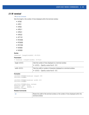 Page 89USER EXEC MODE COMMANDS 2 - 43
2.1.18 terminal
User Exec Commands
Sets the length or the number of lines displayed within the terminal window
 AP300
 AP621
 AP650
 AP6511
 AP6521
 AP6532
 AP71XX
 RFS4000
 RFS6000
 RFS7000
 NX9000
 NX9500
Syntax
terminal [length|width] 
Parameters
• terminal [length|width] 
Examples
rfs7000-37FABE>terminal length 150
rfs7000-37FABE>
rfs7000-37FABE>terminal width 215
rfs7000-37FABE>
rfs7000-37FABE>show context
Terminal Type: vt102
Length: 150     Width: 0...