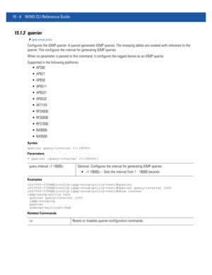 Page 88215 - 6 WiNG CLI Reference Guide
15.1.3 querier
igmp-snoop-policy
Configures the IGMP querier. A querier generates IGMP queries. The snooping tables are created with reference to the 
querier. This configures the interval for generating IGMP queries.
When no parameter is passed to this command, it configures the logged device as an IGMP querier.
Supported in the following platforms:
 AP300
 AP621
 AP650
 AP6511
 AP6521
 AP6532
 AP71XX
 RFS4000
 RFS6000
 RFS7000
 NX9000
 NX9500
Syntax
querier...