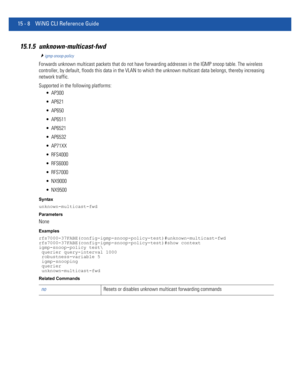 Page 88415 - 8 WiNG CLI Reference Guide
15.1.5 unknown-multicast-fwd
igmp-snoop-policy
Forwards unknown multicast packets that do not have forwarding addresses in the IGMP snoop table. The wireless 
controller, by default, floods this data in the VLAN to which the unknown multicast data belongs, thereby increasing 
network traffic.
Supported in the following platforms:
 AP300
 AP621
 AP650
 AP6511
 AP6521
 AP6532
 AP71XX
 RFS4000
 RFS6000
 RFS7000
 NX9000
 NX9500
Syntax
unknown-multicast-fwd
Parameters
None...