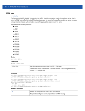 Page 88816 - 4 WiNG CLI Reference Guide
16.1.2 mtu
mint-policy
Configures global MiNT Multiple Transmission Unit (MTU). Use this command to specify the maximum packet size, in 
bytes, for MiNT routing. The higher the MTU values, the greater the network efficiency. The user data per packet increases, 
while protocol overheads, such as headers or underlying per-packet delays remain the same.
Supported in the following platforms:
 AP300
 AP621
 AP650
 AP6511
 AP6521
 AP6532
 AP71XX
 RFS4000
 RFS6000
 RFS7000...