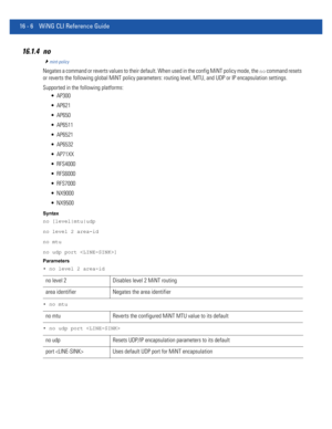 Page 89016 - 6 WiNG CLI Reference Guide
16.1.4 no
mint-policy
Negates a command or reverts values to their default. When used in the config MiNT policy mode, the no command resets 
or reverts the following global MiNT policy parameters: routing level, MTU, and UDP or IP encapsulation settings.
Supported in the following platforms:
 AP300
 AP621
 AP650
 AP6511
 AP6521
 AP6532
 AP71XX
 RFS4000
 RFS6000
 RFS7000
 NX9000
 NX9500
Syntax
no [level|mtu|udp
no level 2 area-id
no mtu
no udp port ]
Parameters
• no level...