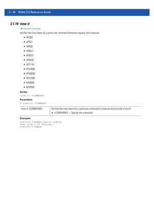 Page 902 - 44 WiNG CLI Reference Guide
2.1.19 time-it
User Exec Commands
Verifies the time taken by a particular command between request and response
 AP300
 AP621
 AP650
 AP6511
 AP6521
 AP6532
 AP71XX
 RFS4000
 RFS6000
 RFS7000
 NX9000
 NX9500
Syntax
time-it 
Parameters
• time-it 
Examples
rfs7000-37FABE>time-it enable
That took 0.00 seconds..
rfs7000-37FABE#
time-it  Verifies the time taken by a particular command to execute and provide a result
  – Specify the command. 