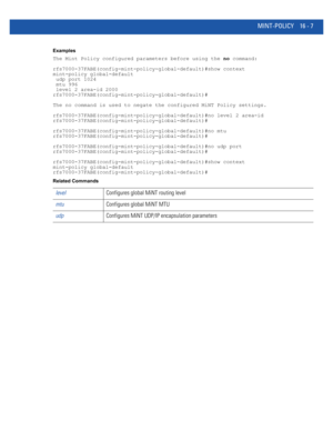 Page 891MINT-POLICY 16 - 7
Examples
The Mint Policy configured parameters before using the no command:
rfs7000-37FABE(config-mint-policy-global-default)#show context
mint-policy global-default
 udp port 1024
 mtu 996
 level 2 area-id 2000
rfs7000-37FABE(config-mint-policy-global-default)#
The no command is used to negate the configured MiNT Policy settings.
rfs7000-37FABE(config-mint-policy-global-default)#no level 2 area-id
rfs7000-37FABE(config-mint-policy-global-default)#...