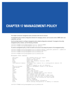 Page 893CHAPTER 17 MANAGEMENT-POLICY
This chapter summarizes management policy commands within the CLI structure.
A management policy contains configuration elements for managing a device, such as access control, SNMP, admin user 
credentials, and roles.
Use the (config) instance to configure management policy related configuration commands. To navigate to the config 
management policy instance, use the following commands:
rfs7000-37FABE(config)#management-policy 
rfs7000-37FABE(config)#management-policy...